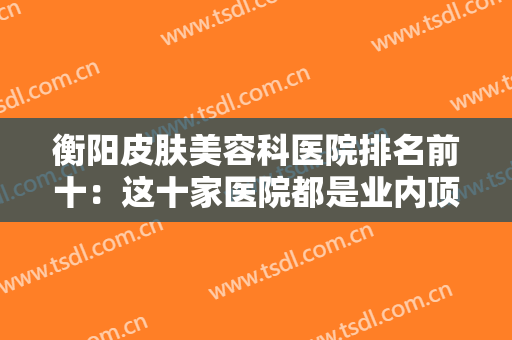 衡阳皮肤美容科医院排名前十：这十家医院都是业内顶尖，全部推荐给您！