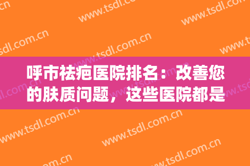 呼市祛疤医院排名：改善您的肤质问题，这些医院都是好选择！(齐齐哈尔祛疤好的医院)