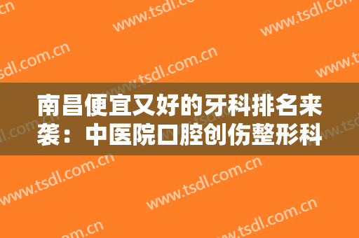 南昌便宜又好的牙科排名来袭：中医院口腔创伤整形科上榜，其他医院都是哪些？