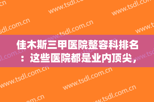 佳木斯三甲医院整容科排名：这些医院都是业内顶尖，不妨来看看吧！(佳木斯最好的整形医院是哪家)