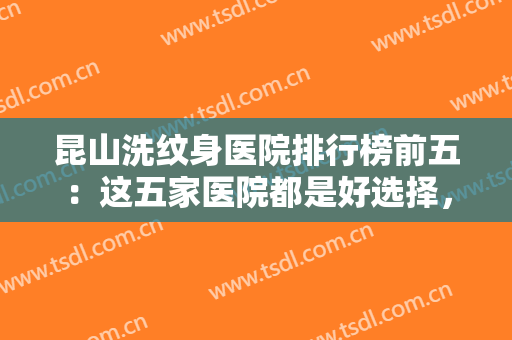 昆山洗纹身医院排行榜前五：这五家医院都是好选择，你不妨来看看吧！
