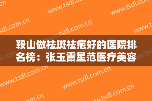 鞍山做祛斑祛疤好的医院排名榜：张玉霞星范医疗美容门诊上榜，其他医院都是哪些？