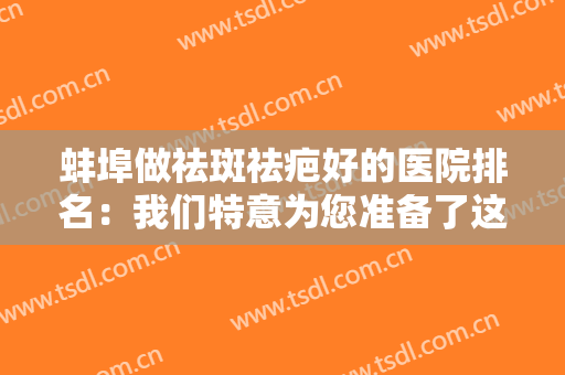 蚌埠做祛斑祛疤好的医院排名：我们特意为您准备了这份榜单，不如一起来看看吧！
