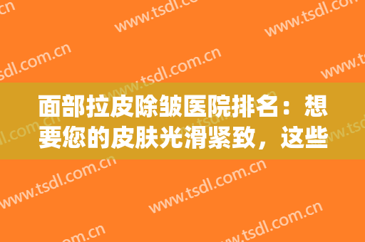 面部拉皮除皱医院排名：想要您的皮肤光滑紧致，这些医院来协助您！(脸部除皱医院)