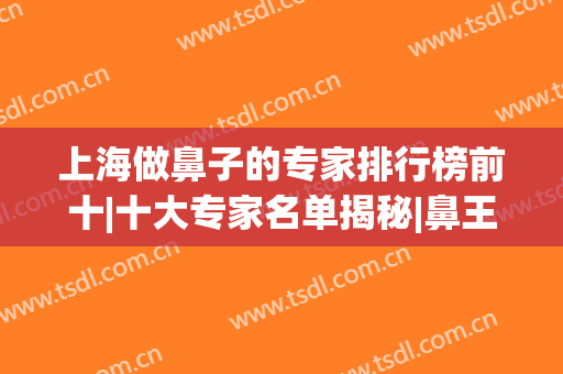 上海做鼻子的专家排行榜前十|十大专家名单揭秘|鼻王就在这篇诞生！