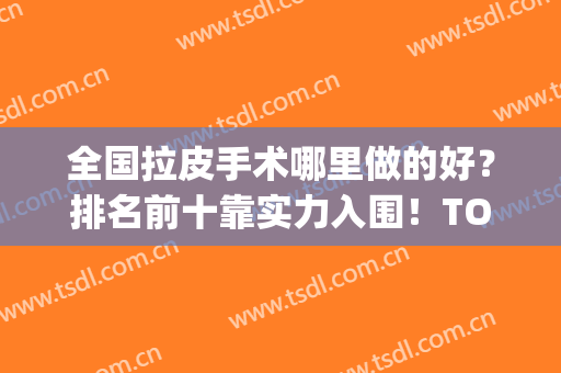 全国拉皮手术哪里做的好？排名前十靠实力入围！TOP10公立版！(中国拉皮手术谁做的好)