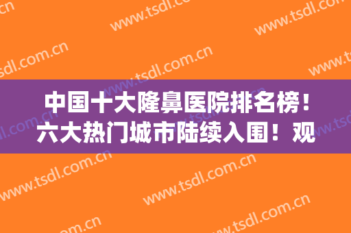中国十大隆鼻医院排名榜！六大热门城市陆续入围！观战绩看实力！(全国隆鼻最好的医院)