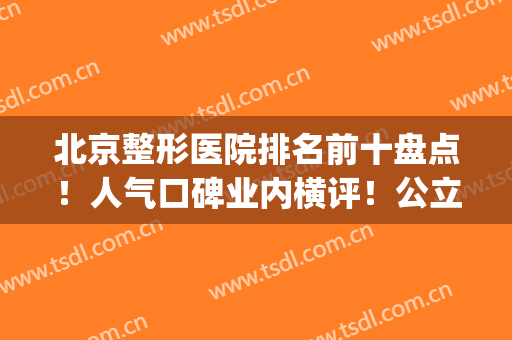 北京整形医院排名前十盘点！人气口碑业内横评！公立私立各有所长(北京前三名整形医院)