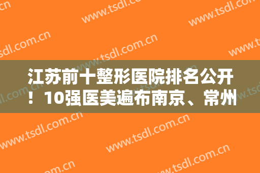 江苏前十整形医院排名公开！10强医美遍布南京、常州等地！实力口碑放心查
