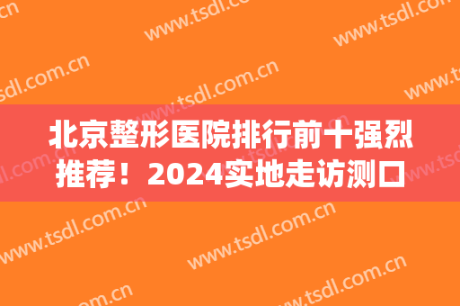 北京整形医院排行前十强烈推荐！2024实地走访测口碑！(北京较好的整形医院)