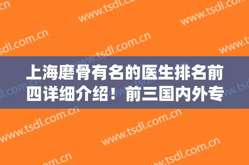 上海磨骨有名的医生排名前四详细介绍！前三国内外专家一站PK！(上海哪个磨骨医生厉害)