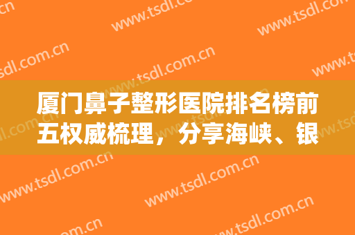 厦门鼻子整形医院排名榜前五权威梳理，分享海峡、银河技术审美风格(厦门做鼻整形最出名的医生)