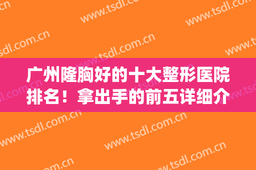 广州隆胸好的十大整形医院排名！拿出手的前五详细介绍！网友盛赞！(广州隆胸最好的医院)