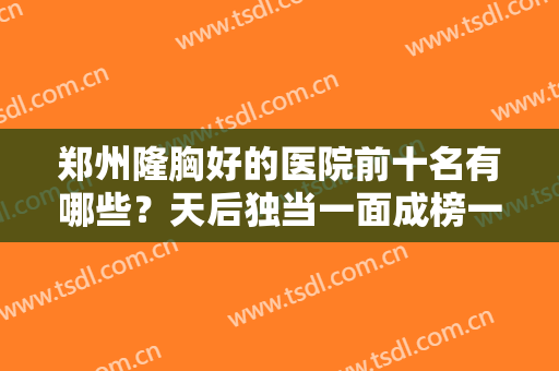 郑州隆胸好的医院前十名有哪些？天后独当一面成榜一！剩余九家都不赖！