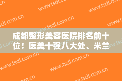 成都整形美容医院排名前十位！医美十强八大处、米兰柏羽、华美紫馨等多次上线！