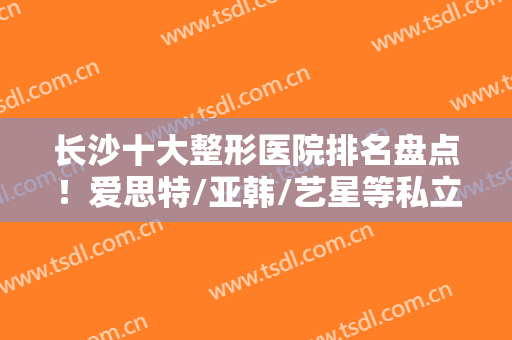 长沙十大整形医院排名盘点！爱思特/亚韩/艺星等私立医美TOP好评上榜