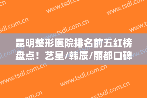 昆明整形医院排名前五红榜盘点！艺星/韩辰/丽都口碑获赞_技术水平高