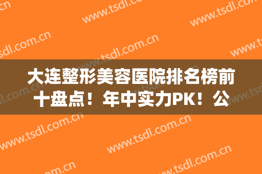 大连整形美容医院排名榜前十盘点！年中实力PK！公立医美领衔榜首(大连整形医院排名前三的)