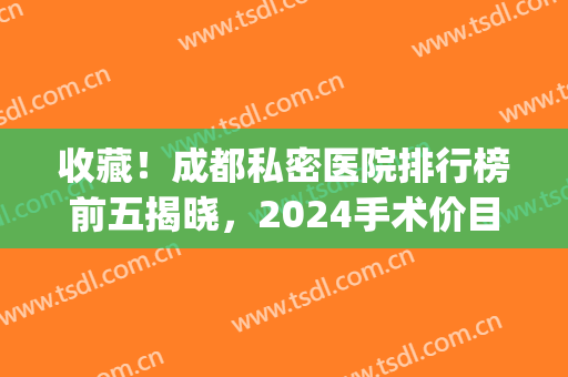 收藏！成都私密医院排行榜前五揭晓，2024手术价目表在线更新(成都最好的私人医院有哪些)
