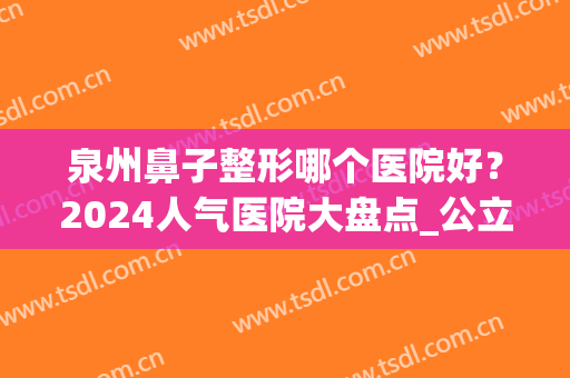 泉州鼻子整形哪个医院好？2024人气医院大盘点_公立私立口碑实力点评