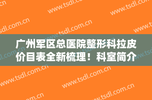 广州军区总医院整形科拉皮价目表全新梳理！科室简介_医生推荐_地址路线参考