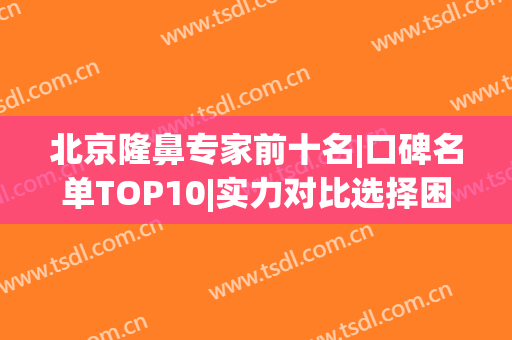 北京隆鼻专家前十名|口碑名单TOP10|实力对比选择困难！(北京鼻整形最好的医生)