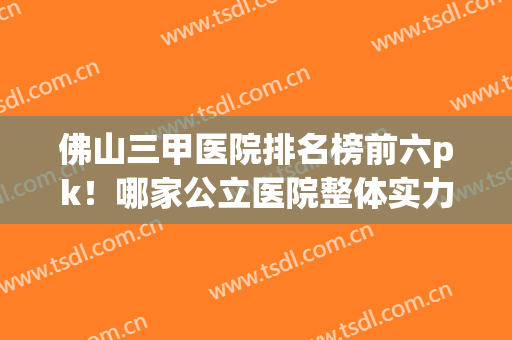 佛山三甲医院排名榜前六pk！哪家公立医院整体实力更好？价格实惠？(佛山有哪几家三甲医院)