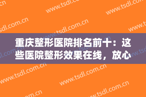 重庆整形医院排名前十：这些医院整形效果在线，放心入！(重庆整形医院排名前3)