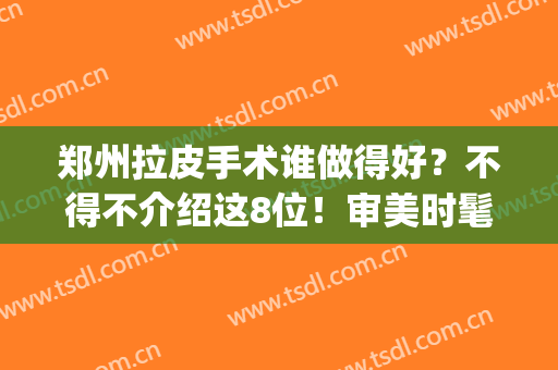 郑州拉皮手术谁做得好？不得不介绍这8位！审美时髦且均在排名榜内~(郑州拉皮手术哪里做的最好)