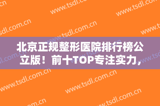 北京正规整形医院排行榜公立版！前十TOP专注实力，擅长双眼皮、隆鼻等领域
