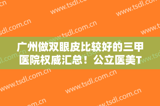广州做双眼皮比较好的三甲医院权威汇总！公立医美TOP排行榜！便宜又好