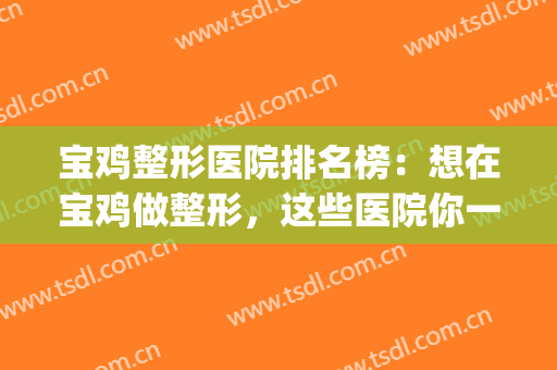 宝鸡整形医院排名榜：想在宝鸡做整形，这些医院你一定要认识！(宝鸡高新整形医院怎么样)