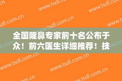 全国隆鼻专家前十名公布于众！前六医生详细推荐！技术风格很到位！(全国知名隆鼻专家前十名)