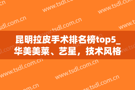 昆明拉皮手术排名榜top5_华美美莱、艺星，技术风格获集美认可！(昆明面部拉皮)