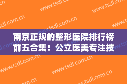 南京正规的整形医院排行榜前五合集！公立医美专注技术、实力！(南京比较权威的整形医院)