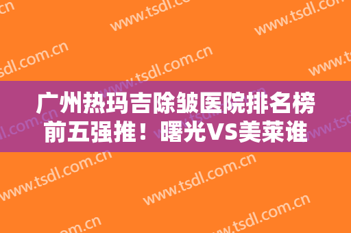 广州热玛吉除皱医院排名榜前五强推！曙光VS美莱谁更厉害？口碑TOP盘点