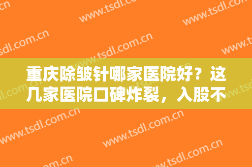 重庆除皱针哪家医院好？这几家医院口碑炸裂，入股不亏~