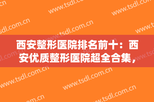 西安整形医院排名前十：西安优质整形医院超全合集，快速点击一览！(西安十大医美整形医院)