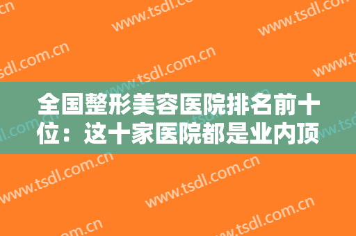 全国整形美容医院排名前十位：这十家医院都是业内顶尖，你不妨来看看吧！