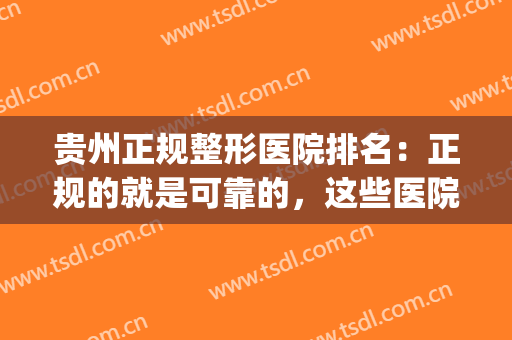 贵州正规整形医院排名：正规的就是可靠的，这些医院值得您的光临！(贵州哪家整形医院最好的医院)
