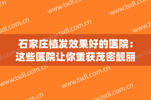 石家庄植发效果好的医院：这些医院让你重获茂密靓丽秀发~(石家庄三甲医院植发)