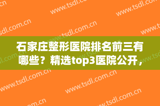 石家庄整形医院排名前三有哪些？精选top3医院公开，点击速查！(石家庄市排名第一的整形医院)