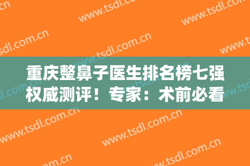 重庆整鼻子医生排名榜七强权威测评！专家：术前必看，千万别错过~(重庆鼻子做的好的医生)
