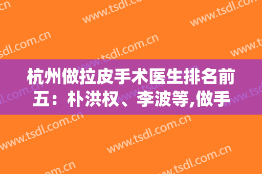 杭州做拉皮手术医生排名前五：朴洪权、李波等,做手术是一把好手！(杭州哪家医院拉皮手术好)