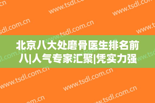 北京八大处磨骨医生排名前八|人气专家汇聚|凭实力强势出圈！(北京磨骨最有名的医生官网)