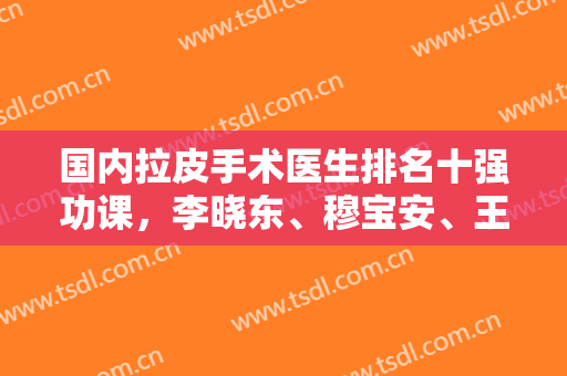 国内拉皮手术医生排名十强功课，李晓东、穆宝安、王驰谁适合你？