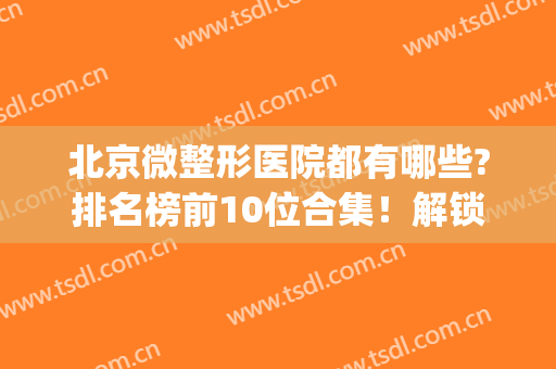北京微整形医院都有哪些?排名榜前10位合集！解锁更多好机构(北京有名的微整形医院)