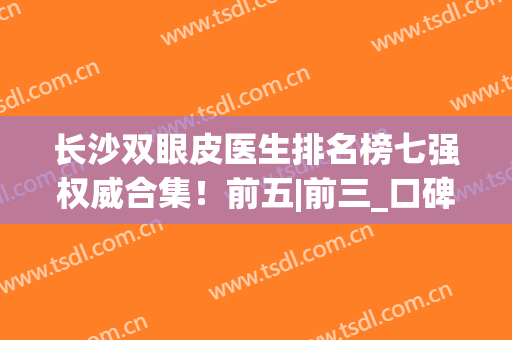 长沙双眼皮医生排名榜七强权威合集！前五|前三_口碑兼具实力之选(长沙最好的双眼皮医生)