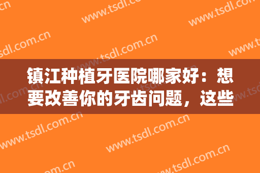 镇江种植牙医院哪家好：想要改善你的牙齿问题，这些医院很专业！(镇江哪个医院整牙好)