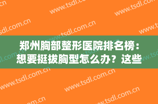 郑州胸部整形医院排名榜：想要挺拔胸型怎么办？这些医院能帮到你！(郑州排名第一的丰胸医院)